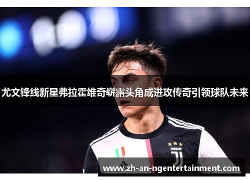 尤文锋线新星弗拉霍维奇崭露头角成进攻传奇引领球队未来