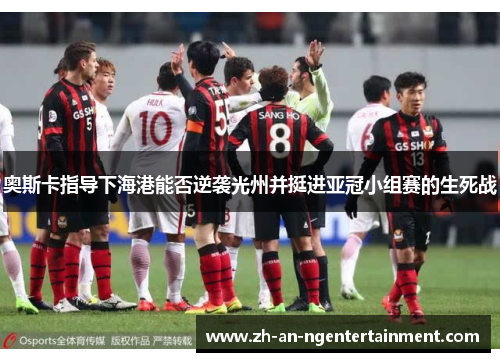 奥斯卡指导下海港能否逆袭光州并挺进亚冠小组赛的生死战