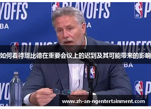 如何看待恩比德在重要会议上的迟到及其可能带来的影响