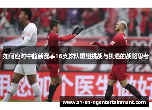 如何应对中超新赛季16支球队重组挑战与机遇的战略思考