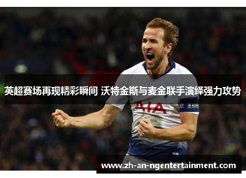英超赛场再现精彩瞬间 沃特金斯与麦金联手演绎强力攻势