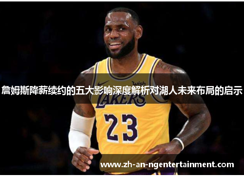 詹姆斯降薪续约的五大影响深度解析对湖人未来布局的启示