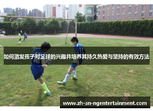 如何激发孩子对足球的兴趣并培养其持久热爱与坚持的有效方法