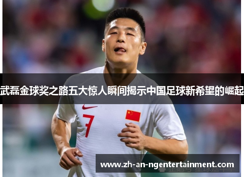 武磊金球奖之路五大惊人瞬间揭示中国足球新希望的崛起