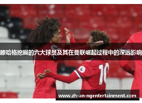 滕哈格挖掘的六大球员及其在曼联崛起过程中的深远影响