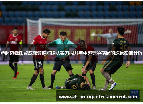 塞超边锋加盟成都蓉城对球队实力提升与中超竞争格局的深远影响分析