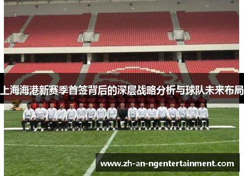 上海海港新赛季首签背后的深层战略分析与球队未来布局