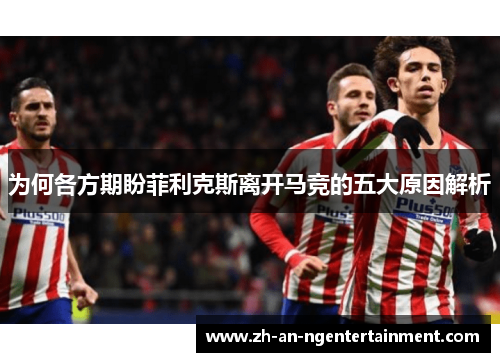 为何各方期盼菲利克斯离开马竞的五大原因解析