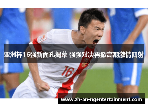 亚洲杯16强新面孔揭幕 强强对决再掀高潮激情四射