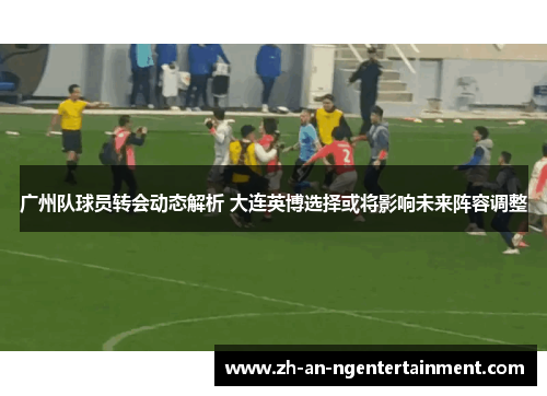 广州队球员转会动态解析 大连英博选择或将影响未来阵容调整