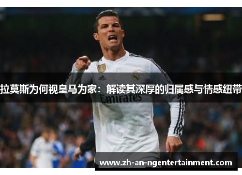 拉莫斯为何视皇马为家：解读其深厚的归属感与情感纽带