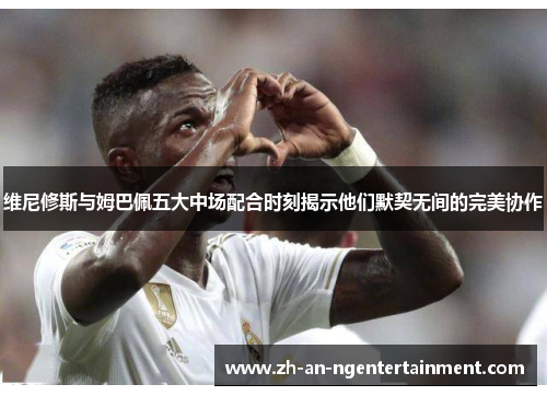 维尼修斯与姆巴佩五大中场配合时刻揭示他们默契无间的完美协作