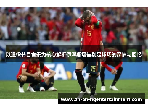 以退役节目音乐为核心解析伊涅斯塔告别足球场的深情与回忆