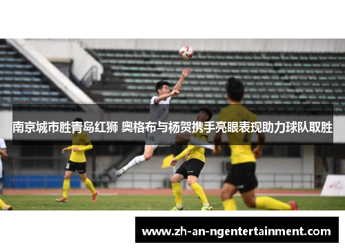 南京城市胜青岛红狮 奥格布与杨贺携手亮眼表现助力球队取胜