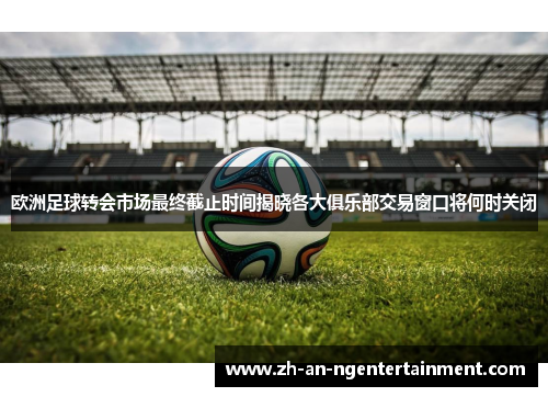 欧洲足球转会市场最终截止时间揭晓各大俱乐部交易窗口将何时关闭