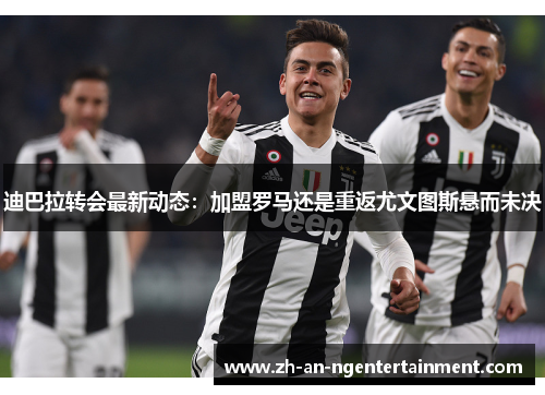 迪巴拉转会最新动态：加盟罗马还是重返尤文图斯悬而未决