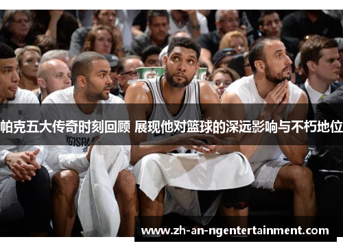 帕克五大传奇时刻回顾 展现他对篮球的深远影响与不朽地位