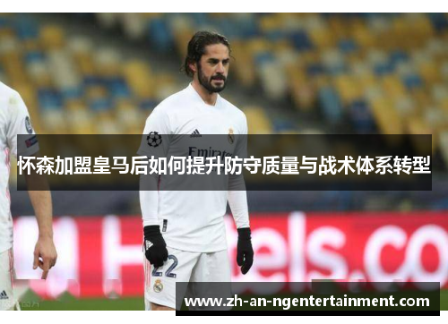 怀森加盟皇马后如何提升防守质量与战术体系转型