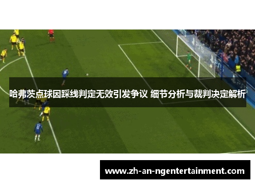 哈弗茨点球因踩线判定无效引发争议 细节分析与裁判决定解析