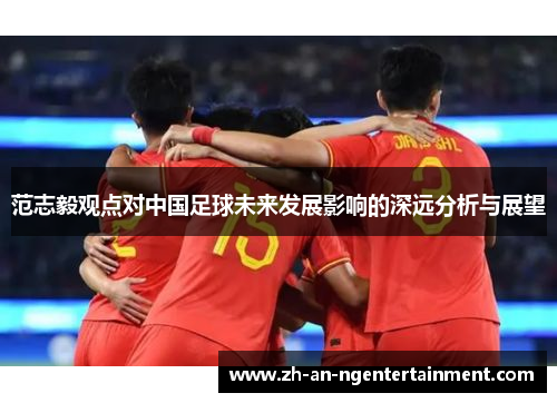 范志毅观点对中国足球未来发展影响的深远分析与展望