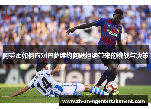 阿劳霍如何应对巴萨续约问题拒绝带来的挑战与决策 阿劳霍如何应对巴萨续约问题拒绝带来的挑战与决策