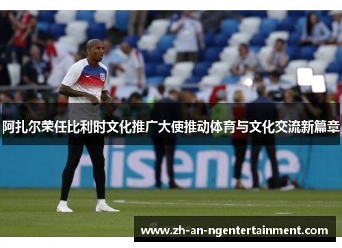 阿扎尔荣任比利时文化推广大使推动体育与文化交流新篇章 阿扎尔荣任比利时文化推广大使推动体育与文化交流新篇章