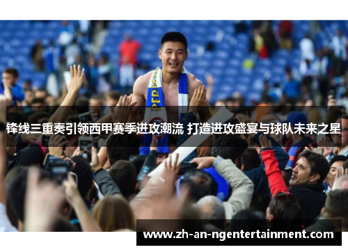 锋线三重奏引领西甲赛季进攻潮流 打造进攻盛宴与球队未来之星
