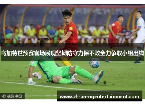 乌加特世预赛客场展现坚韧防守力保不败全力争取小组出线