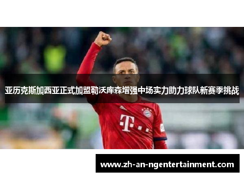 亚历克斯加西亚正式加盟勒沃库森增强中场实力助力球队新赛季挑战