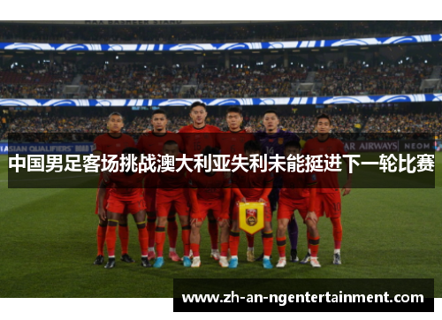 中国男足客场挑战澳大利亚失利未能挺进下一轮比赛